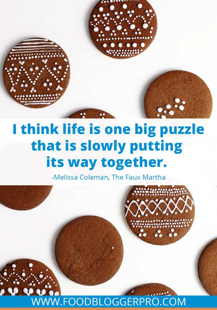 A quote from Melissa Coleman’s appearance on the Food Blogger Pro podcast that says, 'I think life is one big puzzle that is slowly putting its way together.'