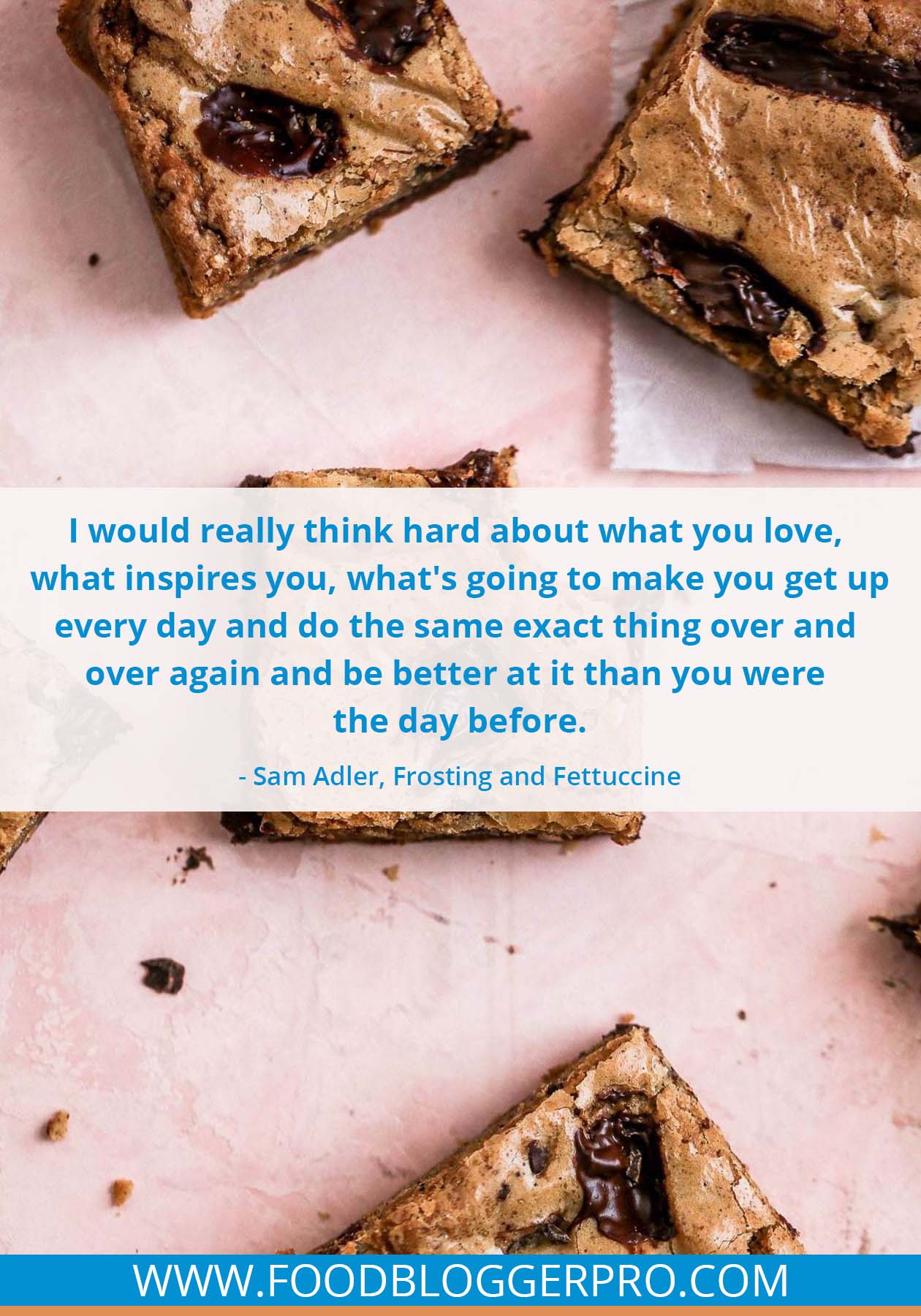 A quote from Sam Alder’s appearance on the Food Blogger Pro podcast that says, 'I would really think hard about what you love, what inspires you, what’s going to make you get up every day and do the same exact thing over and over again and be better at it than you were the day before.'