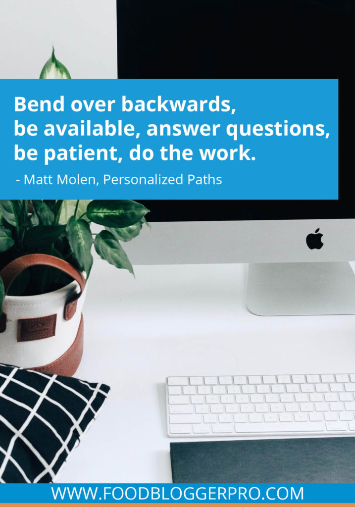 A quote from Matt Molen’s appearance on the Food Blogger Pro podcast that says, 'Bend over backwards, be available, answer questions, be patient, do the work.'