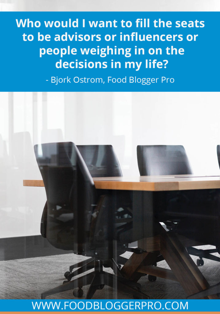 A quote from Bjork Ostrom’s appearance on the Food Blogger Pro podcast that says, 'Who would I want to fill the seats to be advisors or influencers or people weighing in on the decisions in my life?.'