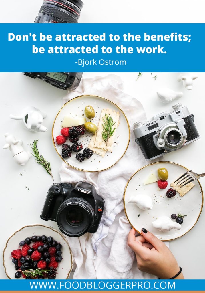A quote from Bjork Ostrom’s appearance on the Food Blogger Pro podcast that says, 'Dom’t be attracted to the benefits; be attracted to the work.'
