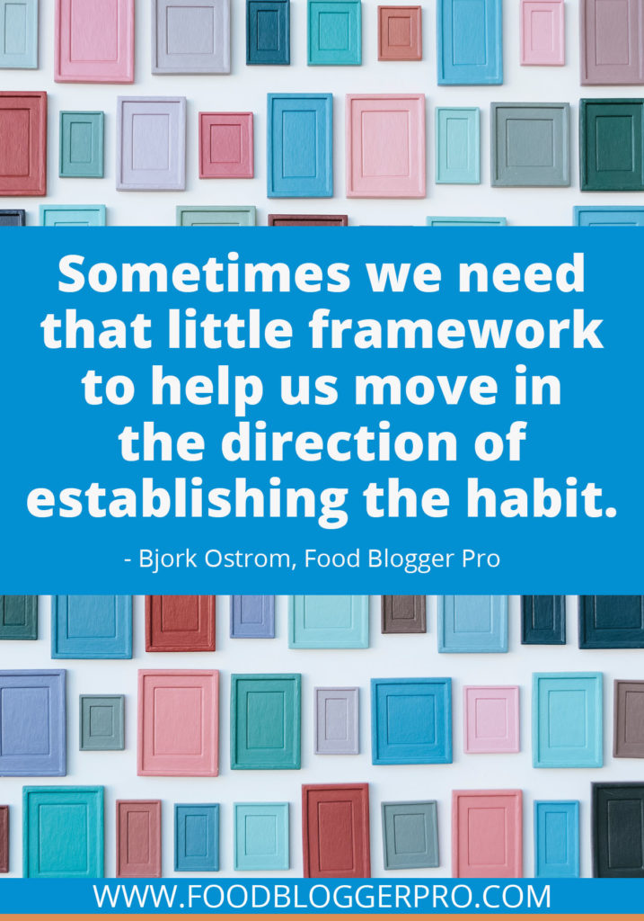 A quote from Bjork Ostrom’s appearance on the Food Blogger Pro podcast that says, 'Sometimes we need that little framework to help us move in the direction of establishing the habit.'