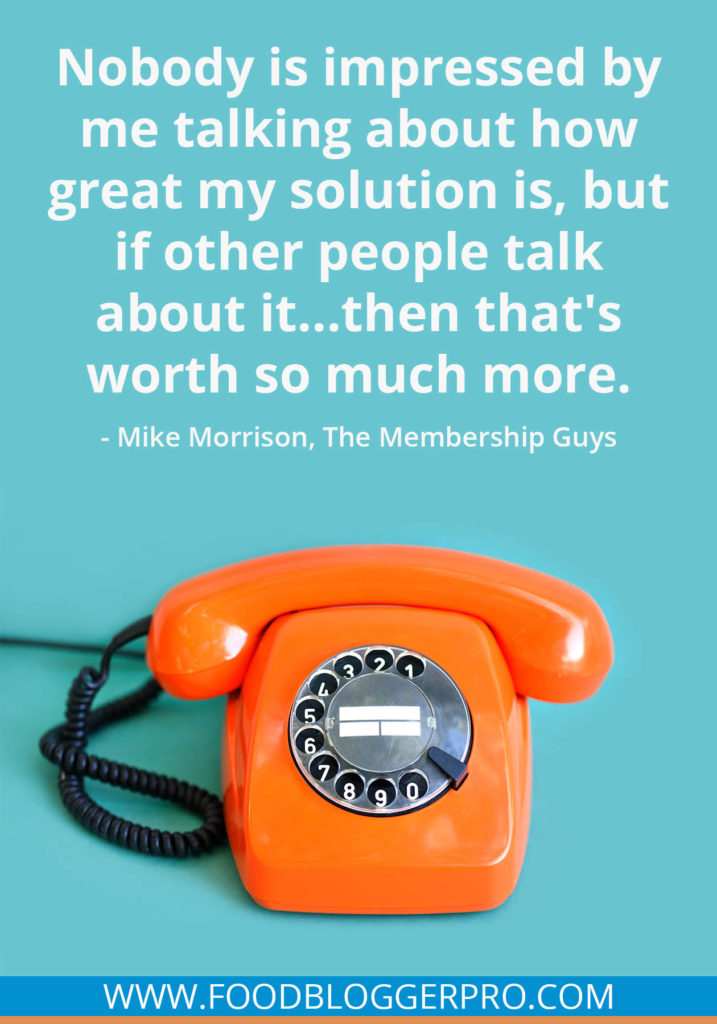 A quote from Mike Morrison’s appearance on the Food Blogger Pro podcast that says, 'Nobody is impressed by me talking about how great my solution is, but if other people talk about it...then that's worth so much more.'