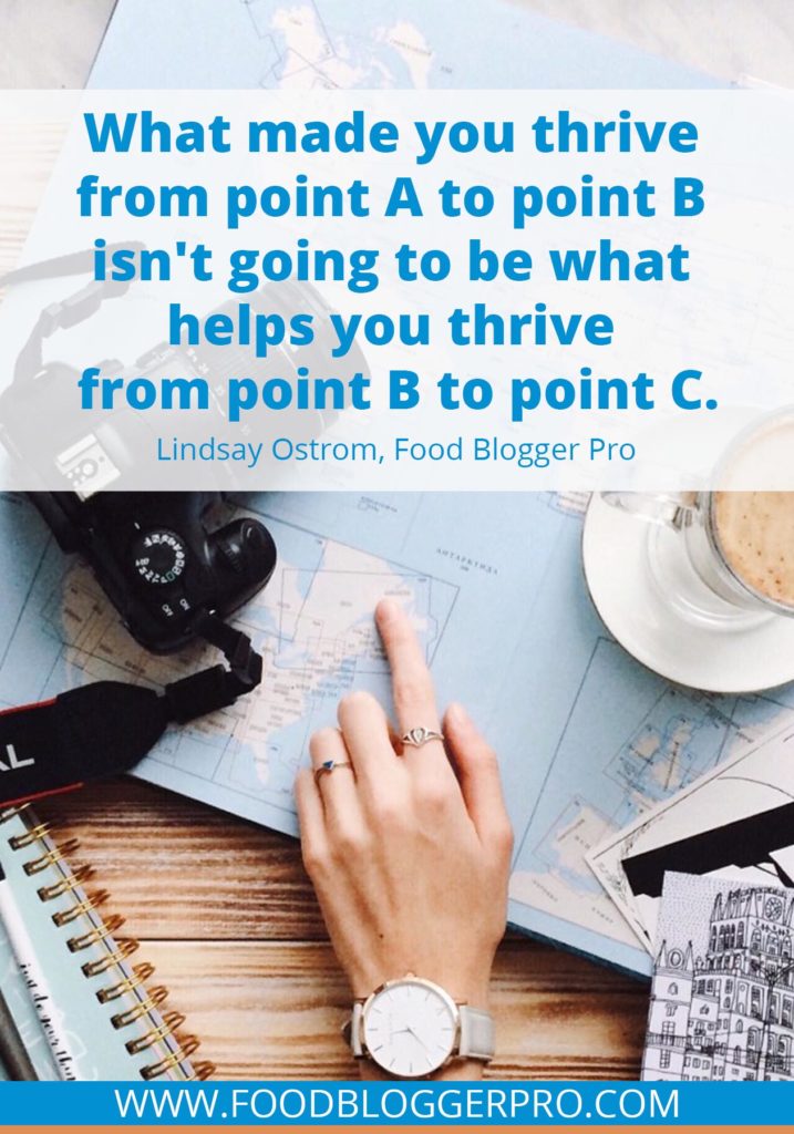 A quote from Lindsay Ostrom’s appearance on the Food Blogger Pro podcast that says, 'What made you thrive from point A to point B isn't going to be what helps you thrive from point B to point C.'
