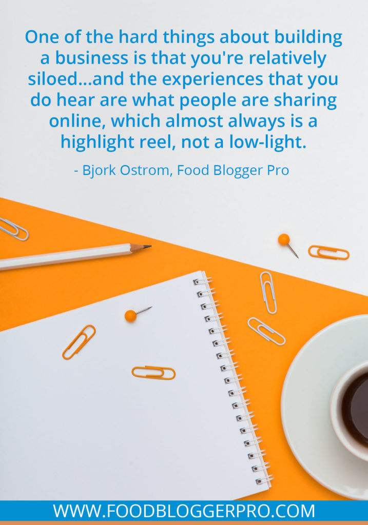 A quote from Bjork Ostrom’s appearance on the Food Blogger Pro podcast that says, 'One of the hard things about building a business is that you're relatively siloed...and the experiences that you do hear are what people are sharing online, which almost always is a highlight reel, not a low-light.'
