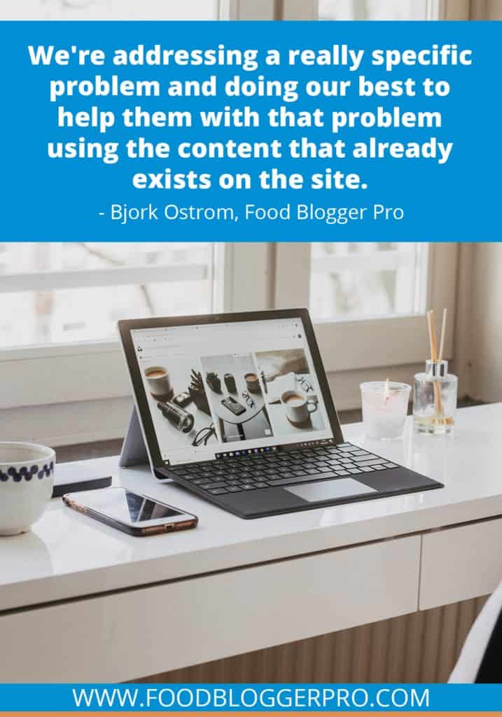 A quote from Bjork Ostrom’s appearance on the Food Blogger Pro podcast that says, 'We're addressing a really specific problem and doing our best to help them with that problem using the content that already exists on the site.'
