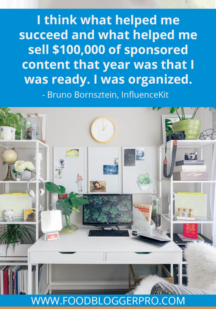 A quote from Bruno Bornsztein’s appearance on the Food Blogger Pro podcast that says, 'I think what helped me succeed and what helped me sell $100,000 of sponsored content that year was that I was ready. I was organized.'