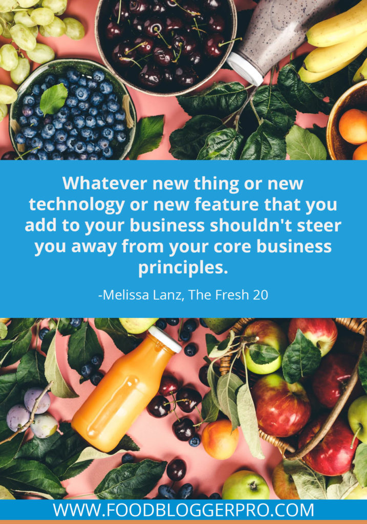 A quote from Melissa Lanz’s appearance on the Food Blogger Pro podcast that says, 'Whatever new thing or new technology or new feature that you add to your business shouldn't steer you away from your core business principles.'
