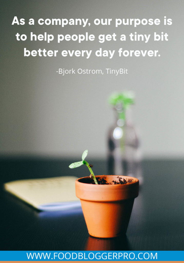 A quote from Bjork Ostrom’s appearance on the Food Blogger Pro podcast that says, 'As a company, our purpose is to help people get a tiny bit better every day forever.'