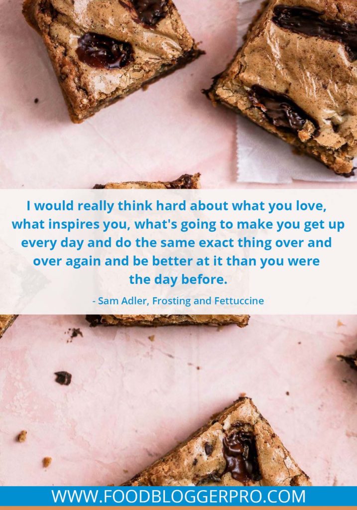 A quote from Sam Adler’s appearance on the Food Blogger Pro podcast that says, 'I would really think hard about what you love, what inspires you, what's going to make you get up every day and do the same exact thing over and over again and be better at it than you were the day before.'