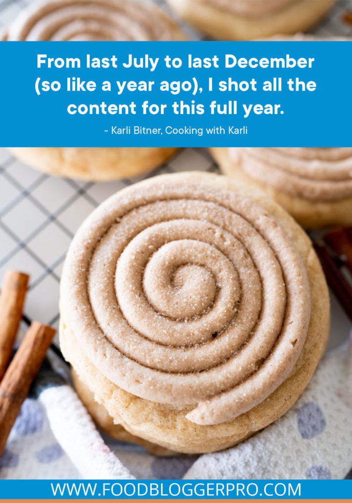 A quote from Karli Bitner's appearance on the Food Blogger Pro podcast that says, 'From last July to last December (so like a year ago), I shot all the content for this full year.'