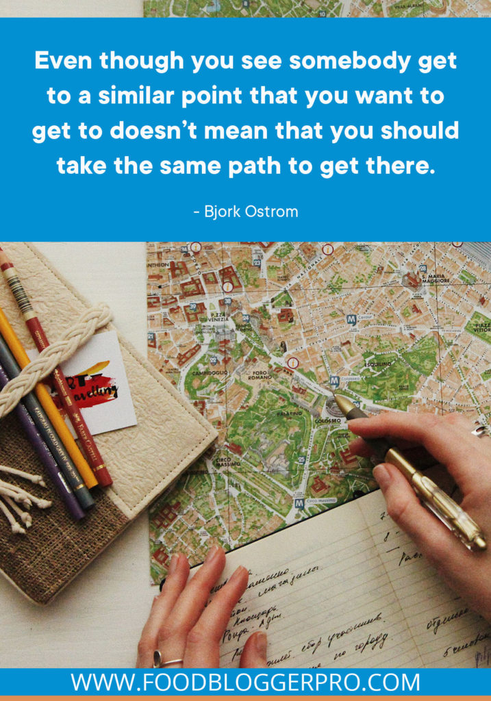 A quote from Bjork Ostrom's featured pocast episode on the Food Blogger Pro podcast that says, 'Even though you see somebody get to a similar point that you want to get to doesn’t mean that you should take the same path to get there.'