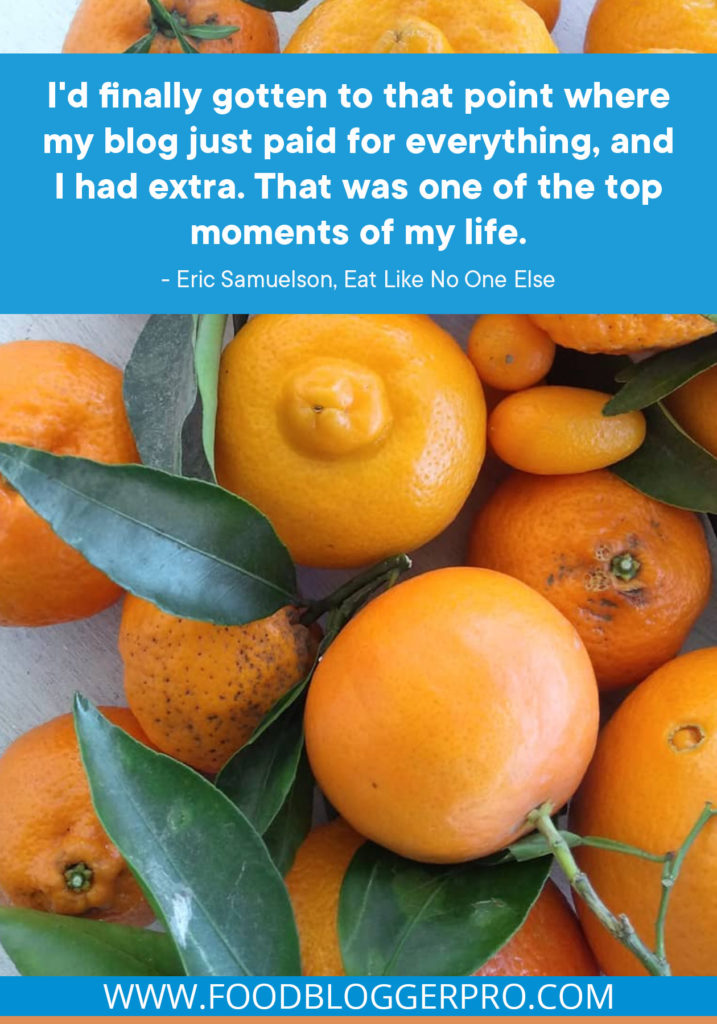 A quote from Eric Samuelson's appearance on the Food Blogger Pro podcast that says, 'I'd finally gotten to that point where my blog just paid for everything, and I had extra. That was one of the top moments of my life.'