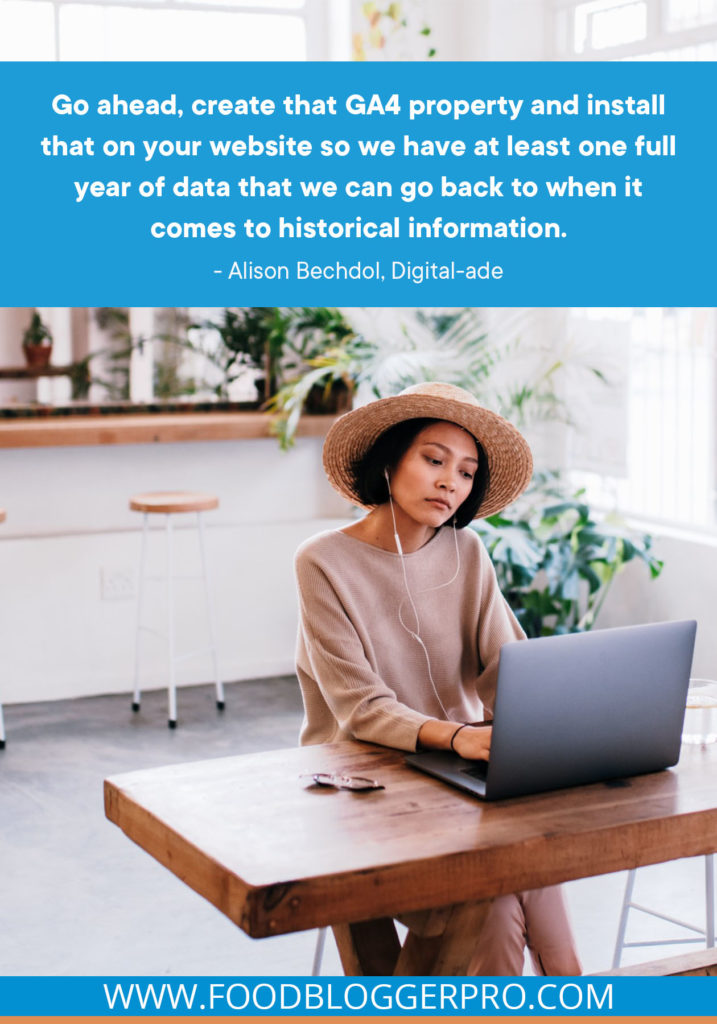 A quote from Alison Bechdol's appearance on the Food Blogger Pro podcast that says, 'Go ahead, create that GA4 property and install that on your website so we have at least one full year of data that we can go back to when it comes to historical information.'