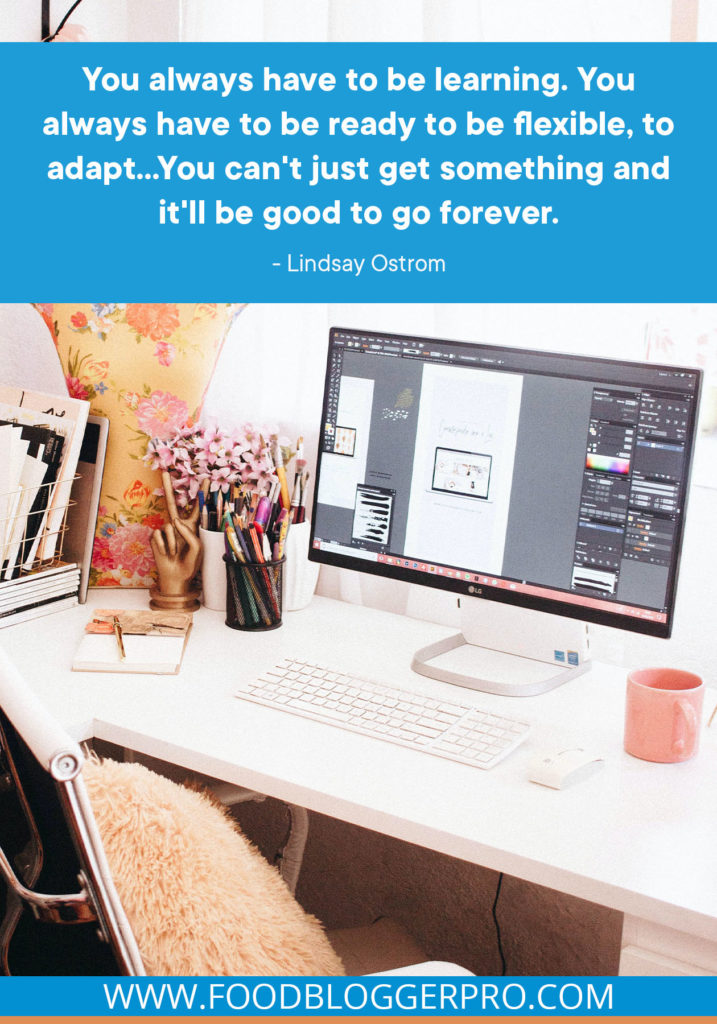 A quote from Lindsay and Bjork Ostrom's appearance on the Food Blogger Pro podcast that says, 'You always have to be learning. You always have to be ready to be flexible, to adapt... You can't just get something and it'll be good to go forever.''