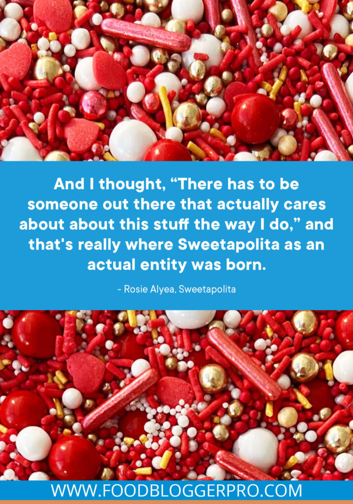 A quote from Rosie Alyea’s appearance on the Food Blogger Pro podcast that says, 'And I thought, 'There has to be someone out there that actually cares about about this stuff the way I do,' and that's really where Sweetapolita as an actual entity was born.'