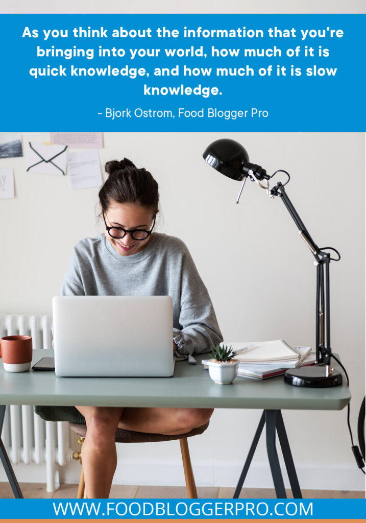 A photograph of a woman working on a laptop at a desk with a quote from Bjork Ostrom's episode of The Food Blogger Pro Podcast: "As you think about the information that you're bringing into your world, how much of it is quick knowledge, and how much of it is snow knowledge."