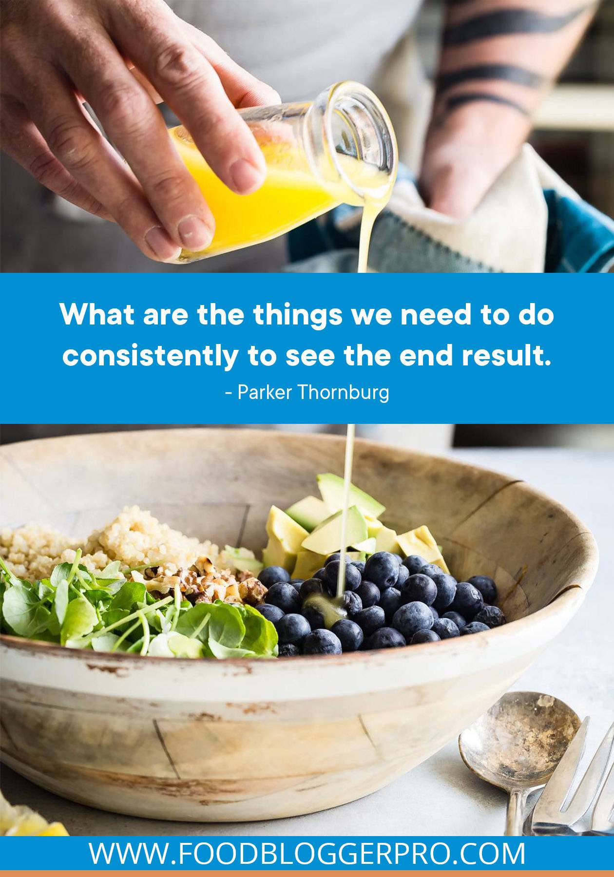 A photograph of someone pouring dressing into a salad bowl with a quote from Parker Thornburg's episode of The Food Blogger Pro Podcast that reads: "What are the things we need to do consistently to see the end result."